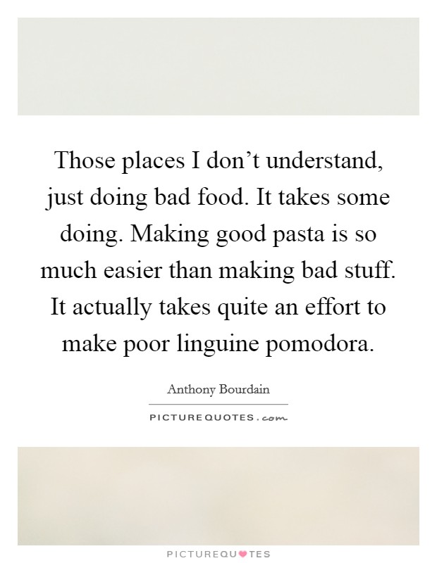 Those places I don't understand, just doing bad food. It takes some doing. Making good pasta is so much easier than making bad stuff. It actually takes quite an effort to make poor linguine pomodora Picture Quote #1