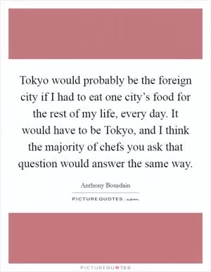 Tokyo would probably be the foreign city if I had to eat one city’s food for the rest of my life, every day. It would have to be Tokyo, and I think the majority of chefs you ask that question would answer the same way Picture Quote #1