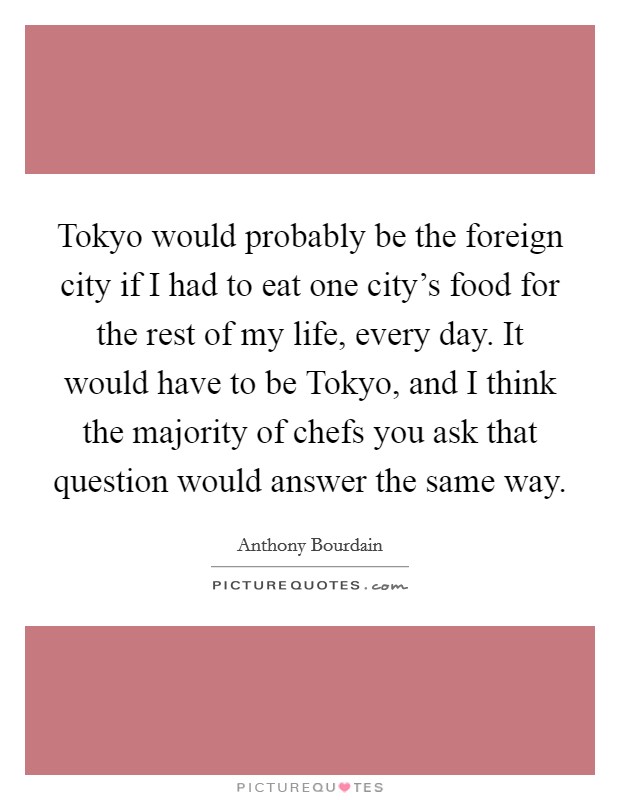 Tokyo would probably be the foreign city if I had to eat one city's food for the rest of my life, every day. It would have to be Tokyo, and I think the majority of chefs you ask that question would answer the same way Picture Quote #1