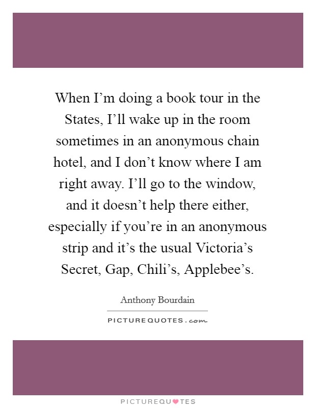 When I'm doing a book tour in the States, I'll wake up in the room sometimes in an anonymous chain hotel, and I don't know where I am right away. I'll go to the window, and it doesn't help there either, especially if you're in an anonymous strip and it's the usual Victoria's Secret, Gap, Chili's, Applebee's Picture Quote #1