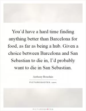 You’d have a hard time finding anything better than Barcelona for food, as far as being a hub. Given a choice between Barcelona and San Sebastian to die in, I’d probably want to die in San Sebastian Picture Quote #1