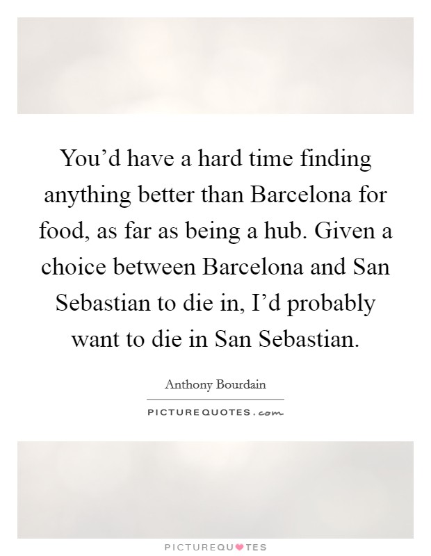 You'd have a hard time finding anything better than Barcelona for food, as far as being a hub. Given a choice between Barcelona and San Sebastian to die in, I'd probably want to die in San Sebastian Picture Quote #1