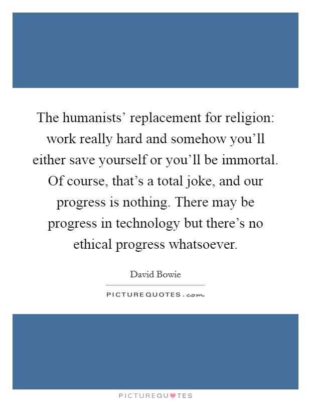 The humanists' replacement for religion: work really hard and somehow you'll either save yourself or you'll be immortal. Of course, that's a total joke, and our progress is nothing. There may be progress in technology but there's no ethical progress whatsoever Picture Quote #1