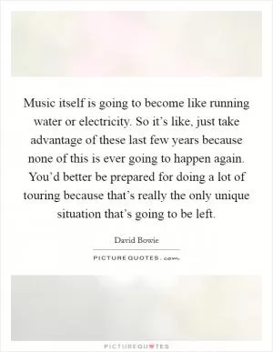 Music itself is going to become like running water or electricity. So it’s like, just take advantage of these last few years because none of this is ever going to happen again. You’d better be prepared for doing a lot of touring because that’s really the only unique situation that’s going to be left Picture Quote #1