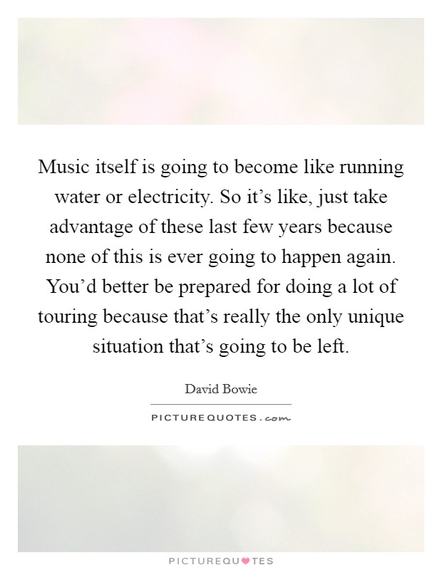 Music itself is going to become like running water or electricity. So it's like, just take advantage of these last few years because none of this is ever going to happen again. You'd better be prepared for doing a lot of touring because that's really the only unique situation that's going to be left Picture Quote #1