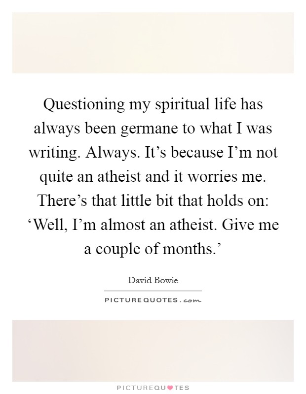 Questioning my spiritual life has always been germane to what I was writing. Always. It's because I'm not quite an atheist and it worries me. There's that little bit that holds on: ‘Well, I'm almost an atheist. Give me a couple of months.' Picture Quote #1