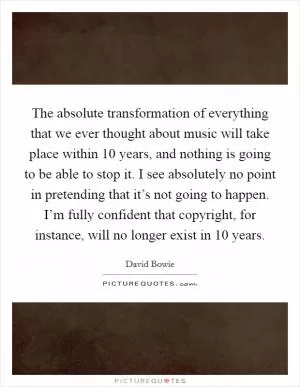 The absolute transformation of everything that we ever thought about music will take place within 10 years, and nothing is going to be able to stop it. I see absolutely no point in pretending that it’s not going to happen. I’m fully confident that copyright, for instance, will no longer exist in 10 years Picture Quote #1