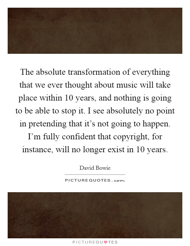 The absolute transformation of everything that we ever thought about music will take place within 10 years, and nothing is going to be able to stop it. I see absolutely no point in pretending that it's not going to happen. I'm fully confident that copyright, for instance, will no longer exist in 10 years Picture Quote #1