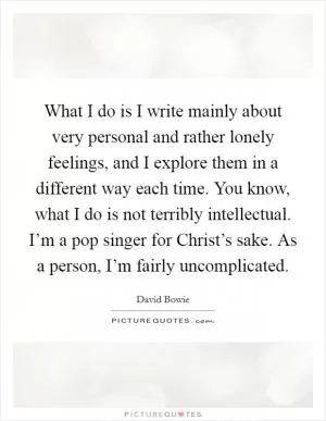 What I do is I write mainly about very personal and rather lonely feelings, and I explore them in a different way each time. You know, what I do is not terribly intellectual. I’m a pop singer for Christ’s sake. As a person, I’m fairly uncomplicated Picture Quote #1