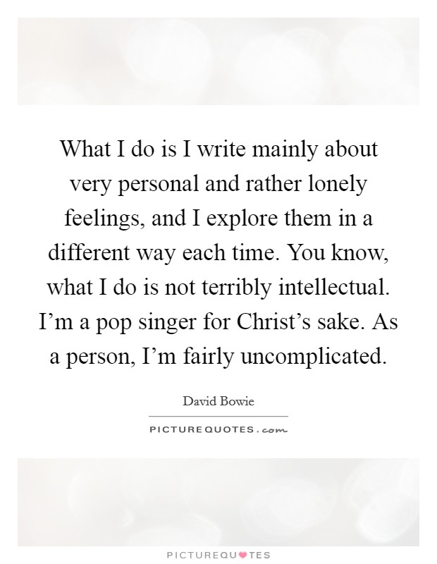 What I do is I write mainly about very personal and rather lonely feelings, and I explore them in a different way each time. You know, what I do is not terribly intellectual. I'm a pop singer for Christ's sake. As a person, I'm fairly uncomplicated Picture Quote #1