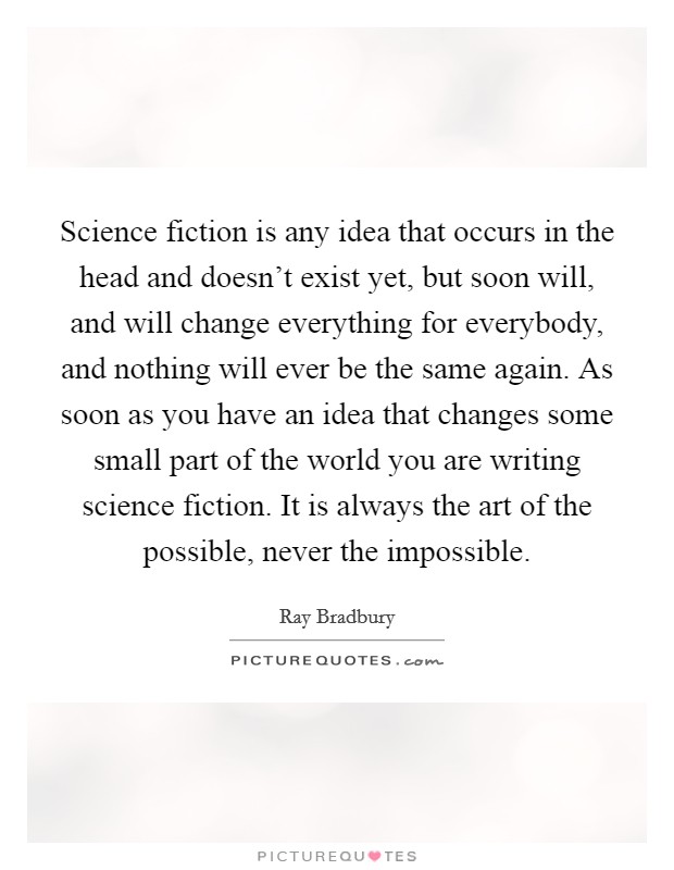 Science fiction is any idea that occurs in the head and doesn't exist yet, but soon will, and will change everything for everybody, and nothing will ever be the same again. As soon as you have an idea that changes some small part of the world you are writing science fiction. It is always the art of the possible, never the impossible Picture Quote #1