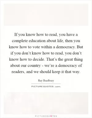 If you know how to read, you have a complete education about life, then you know how to vote within a democracy. But if you don’t know how to read, you don’t know how to decide. That’s the great thing about our country - we’re a democracy of readers, and we should keep it that way Picture Quote #1