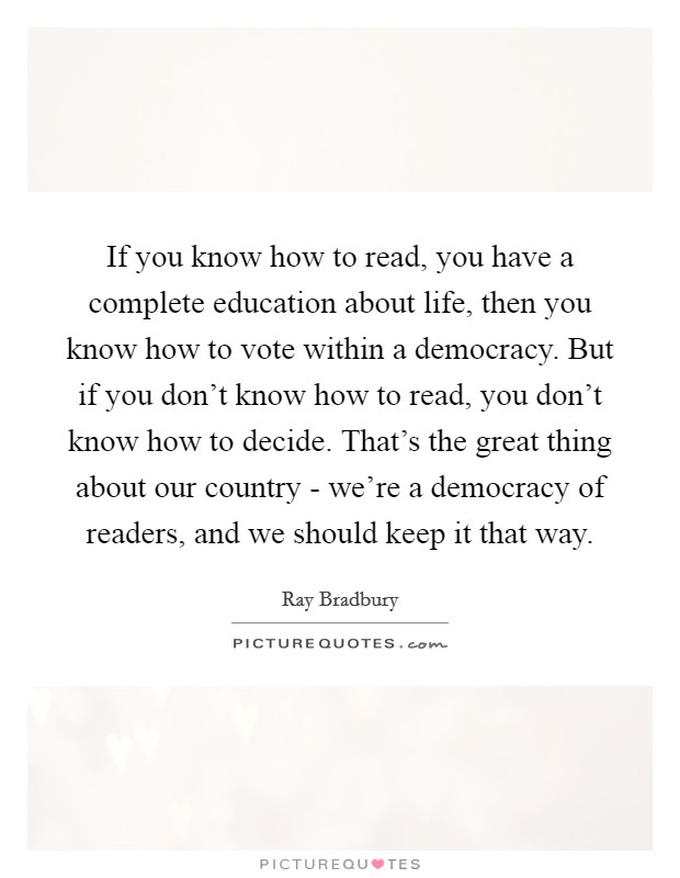 If you know how to read, you have a complete education about life, then you know how to vote within a democracy. But if you don't know how to read, you don't know how to decide. That's the great thing about our country - we're a democracy of readers, and we should keep it that way Picture Quote #1