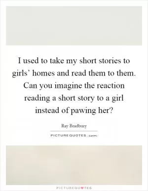 I used to take my short stories to girls’ homes and read them to them. Can you imagine the reaction reading a short story to a girl instead of pawing her? Picture Quote #1
