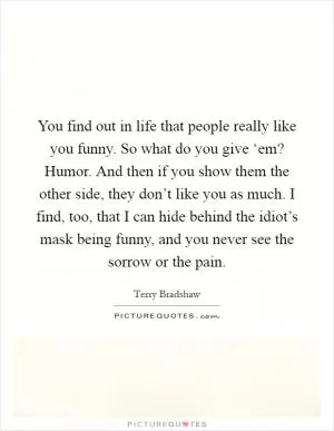 You find out in life that people really like you funny. So what do you give ‘em? Humor. And then if you show them the other side, they don’t like you as much. I find, too, that I can hide behind the idiot’s mask being funny, and you never see the sorrow or the pain Picture Quote #1