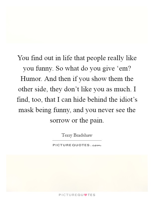 You find out in life that people really like you funny. So what do you give ‘em? Humor. And then if you show them the other side, they don't like you as much. I find, too, that I can hide behind the idiot's mask being funny, and you never see the sorrow or the pain Picture Quote #1