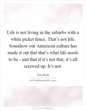 Life is not living in the suburbs with a white picket fence. That’s not life. Somehow our American culture has made it out that that’s what life needs to be - and that if it’s not that, it’s all screwed up. It’s not Picture Quote #1
