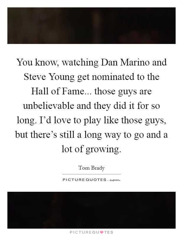 You know, watching Dan Marino and Steve Young get nominated to the Hall of Fame... those guys are unbelievable and they did it for so long. I'd love to play like those guys, but there's still a long way to go and a lot of growing Picture Quote #1