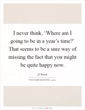 I never think, ‘Where am I going to be in a year’s time?’ That seems to be a sure way of missing the fact that you might be quite happy now Picture Quote #1