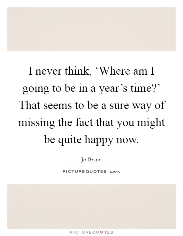I never think, ‘Where am I going to be in a year's time?' That seems to be a sure way of missing the fact that you might be quite happy now Picture Quote #1