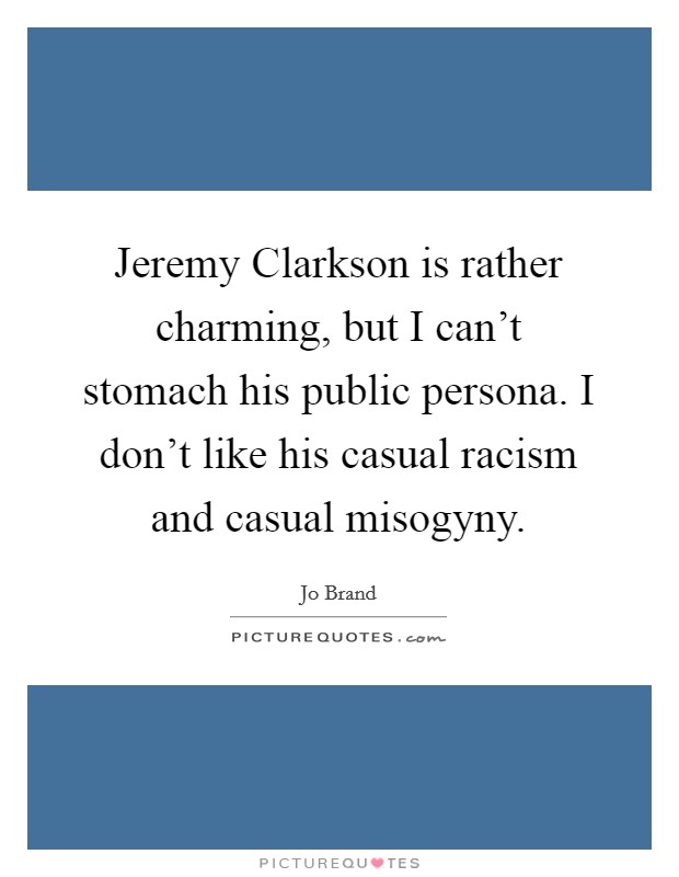 Jeremy Clarkson is rather charming, but I can't stomach his public persona. I don't like his casual racism and casual misogyny Picture Quote #1