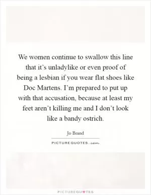 We women continue to swallow this line that it’s unladylike or even proof of being a lesbian if you wear flat shoes like Doc Martens. I’m prepared to put up with that accusation, because at least my feet aren’t killing me and I don’t look like a bandy ostrich Picture Quote #1