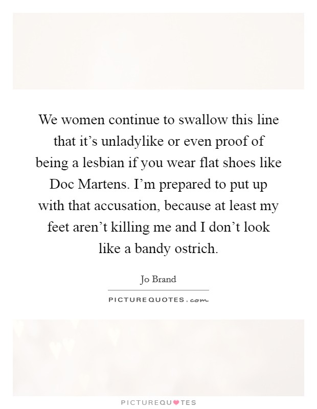 We women continue to swallow this line that it's unladylike or even proof of being a lesbian if you wear flat shoes like Doc Martens. I'm prepared to put up with that accusation, because at least my feet aren't killing me and I don't look like a bandy ostrich Picture Quote #1