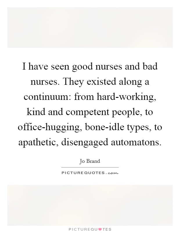 I have seen good nurses and bad nurses. They existed along a continuum: from hard-working, kind and competent people, to office-hugging, bone-idle types, to apathetic, disengaged automatons Picture Quote #1