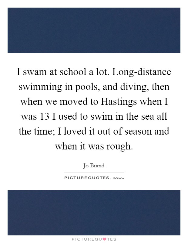 I swam at school a lot. Long-distance swimming in pools, and diving, then when we moved to Hastings when I was 13 I used to swim in the sea all the time; I loved it out of season and when it was rough Picture Quote #1