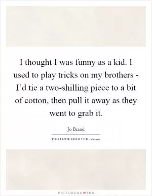 I thought I was funny as a kid. I used to play tricks on my brothers - I’d tie a two-shilling piece to a bit of cotton, then pull it away as they went to grab it Picture Quote #1
