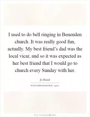 I used to do bell ringing in Benenden church. It was really good fun, actually. My best friend’s dad was the local vicar, and so it was expected as her best friend that I would go to church every Sunday with her Picture Quote #1