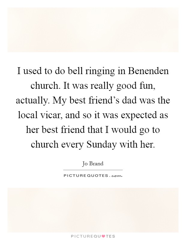 I used to do bell ringing in Benenden church. It was really good fun, actually. My best friend's dad was the local vicar, and so it was expected as her best friend that I would go to church every Sunday with her Picture Quote #1