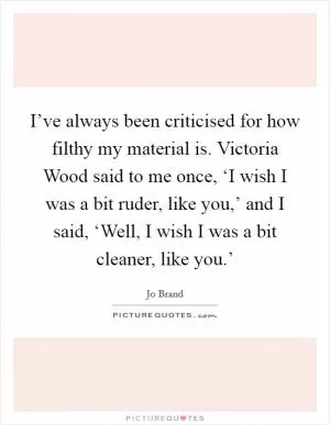 I’ve always been criticised for how filthy my material is. Victoria Wood said to me once, ‘I wish I was a bit ruder, like you,’ and I said, ‘Well, I wish I was a bit cleaner, like you.’ Picture Quote #1