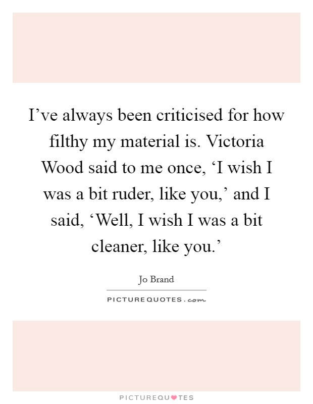 I've always been criticised for how filthy my material is. Victoria Wood said to me once, ‘I wish I was a bit ruder, like you,' and I said, ‘Well, I wish I was a bit cleaner, like you.' Picture Quote #1