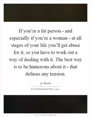 If you’re a fat person - and especially if you’re a woman - at all stages of your life you’ll get abuse for it, so you have to work out a way of dealing with it. The best way is to be humorous about it - that defuses any tension Picture Quote #1