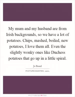 My mum and my husband are from Irish backgrounds, so we have a lot of potatoes. Chips, mashed, boiled, new potatoes, I love them all. Even the slightly wonky ones like Duchess potatoes that go up in a little spiral Picture Quote #1