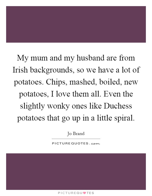 My mum and my husband are from Irish backgrounds, so we have a lot of potatoes. Chips, mashed, boiled, new potatoes, I love them all. Even the slightly wonky ones like Duchess potatoes that go up in a little spiral Picture Quote #1