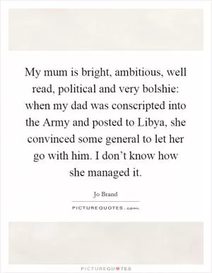 My mum is bright, ambitious, well read, political and very bolshie: when my dad was conscripted into the Army and posted to Libya, she convinced some general to let her go with him. I don’t know how she managed it Picture Quote #1