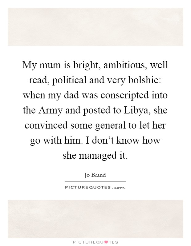 My mum is bright, ambitious, well read, political and very bolshie: when my dad was conscripted into the Army and posted to Libya, she convinced some general to let her go with him. I don't know how she managed it Picture Quote #1
