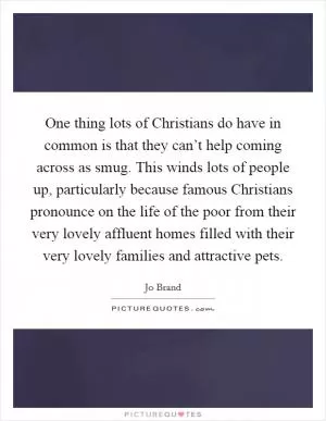 One thing lots of Christians do have in common is that they can’t help coming across as smug. This winds lots of people up, particularly because famous Christians pronounce on the life of the poor from their very lovely affluent homes filled with their very lovely families and attractive pets Picture Quote #1