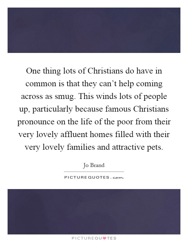 One thing lots of Christians do have in common is that they can't help coming across as smug. This winds lots of people up, particularly because famous Christians pronounce on the life of the poor from their very lovely affluent homes filled with their very lovely families and attractive pets Picture Quote #1