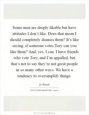 Some men are deeply likable but have attitudes I don’t like. Does that mean I should completely dismiss them? It’s like saying: if someone votes Tory can you like them? And, yes, I can. I have friends who vote Tory, and I’m appalled, but that’s not to say they’re not great people in so many other ways. We have a tendency to oversimplify things Picture Quote #1