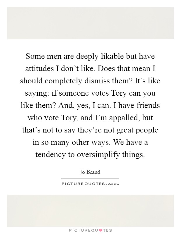 Some men are deeply likable but have attitudes I don't like. Does that mean I should completely dismiss them? It's like saying: if someone votes Tory can you like them? And, yes, I can. I have friends who vote Tory, and I'm appalled, but that's not to say they're not great people in so many other ways. We have a tendency to oversimplify things Picture Quote #1
