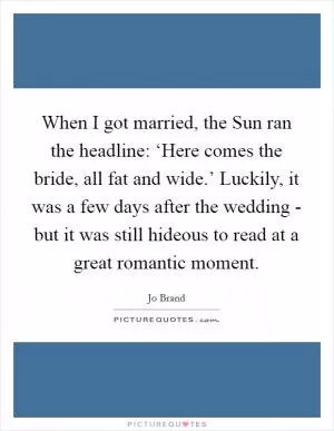 When I got married, the Sun ran the headline: ‘Here comes the bride, all fat and wide.’ Luckily, it was a few days after the wedding - but it was still hideous to read at a great romantic moment Picture Quote #1