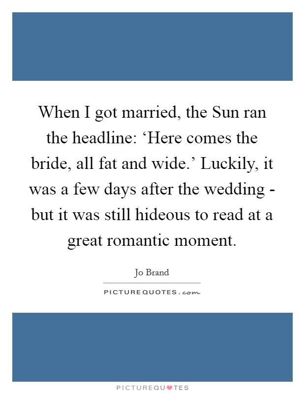 When I got married, the Sun ran the headline: ‘Here comes the bride, all fat and wide.' Luckily, it was a few days after the wedding - but it was still hideous to read at a great romantic moment Picture Quote #1