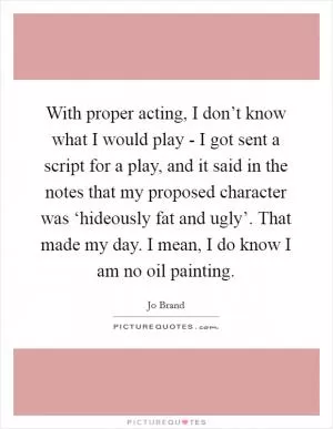 With proper acting, I don’t know what I would play - I got sent a script for a play, and it said in the notes that my proposed character was ‘hideously fat and ugly’. That made my day. I mean, I do know I am no oil painting Picture Quote #1