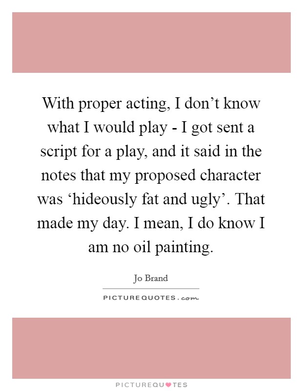 With proper acting, I don't know what I would play - I got sent a script for a play, and it said in the notes that my proposed character was ‘hideously fat and ugly'. That made my day. I mean, I do know I am no oil painting Picture Quote #1