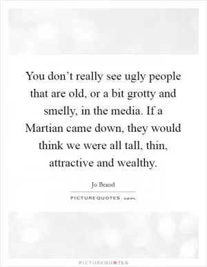 You don’t really see ugly people that are old, or a bit grotty and smelly, in the media. If a Martian came down, they would think we were all tall, thin, attractive and wealthy Picture Quote #1