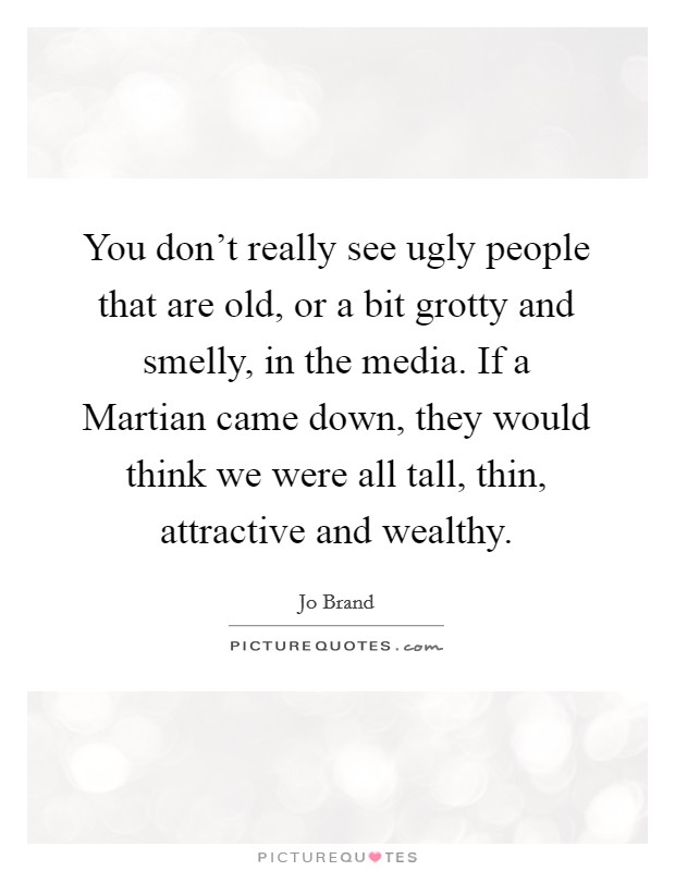 You don't really see ugly people that are old, or a bit grotty and smelly, in the media. If a Martian came down, they would think we were all tall, thin, attractive and wealthy Picture Quote #1
