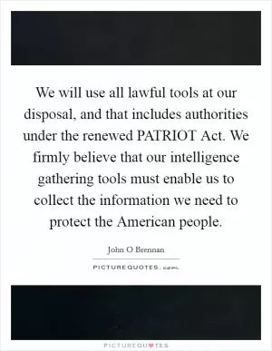 We will use all lawful tools at our disposal, and that includes authorities under the renewed PATRIOT Act. We firmly believe that our intelligence gathering tools must enable us to collect the information we need to protect the American people Picture Quote #1